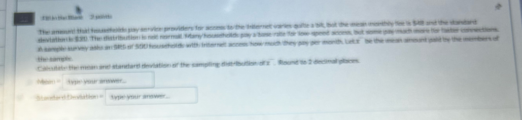 il n the Bank 2 pom 
The amount that foufe ids pay service providers for access to the Iiternet varies quitle a bit, but the mean monthly lee is $48 and the standard 
deviation is $21. The distribution is not normail Many households pay a base rale for lo-speed access, but some pay much more for faiter connections. 
A sample sunvey asls in S5 of 500 households with friternet access how much they pay per month. Letx be the mean amount paid by the members of 
the sample. 
Caleulde the mean and standard deviation of the sampling dist Ibution of z Roond to 2 decinal places. 
Mean typs your answer 
Standard Deviation == type your anower.