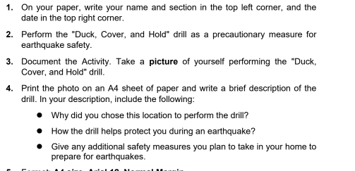 On your paper, write your name and section in the top left corner, and the 
date in the top right corner. 
2. Perform the "Duck, Cover, and Hold" drill as a precautionary measure for 
earthquake safety. 
3. Document the Activity. Take a picture of yourself performing the '''Duck, 
Cover, and Hold" drill. 
4. Print the photo on an A4 sheet of paper and write a brief description of the 
drill. In your description, include the following: 
Why did you chose this location to perform the drill? 
How the drill helps protect you during an earthquake? 
Give any additional safety measures you plan to take in your home to 
prepare for earthquakes.