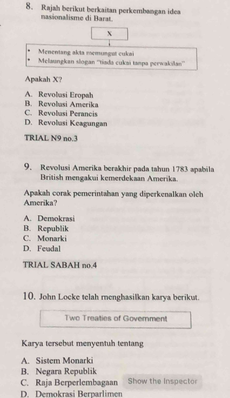 Rajah berikut berkaitan perkembangan idea
nasionalisme di Barat.
X
Menentang akta memungut cukai
Melaungkan slogan “tiada cukai tanpa perwakilan”
Apakah X?
A. Revolusi Eropah
B. Revolusi Amerika
C. Revolusi Perancis
D. Revolusi Keagungan
TRIAL N9 no.3
9. Revolusi Amerika berakhir pada tahun 1783 apabila
British mengakui kemerdekaan Amerika.
Apakah corak pemerintahan yang diperkenalkan oleh
Amerika?
A. Demokrasi
B. Republik
C. Monarki
D. Feudal
TRIAL SABAH no.4
10. John Locke telah rnenghasilkan karya berikut.
Two Treaties of Government
Karya tersebut menyentuh tentang
A. Sistem Monarki
B. Negara Republik
C. Raja Berperlembagaan Show the Inspector
D. Demokrasi Berparlimen