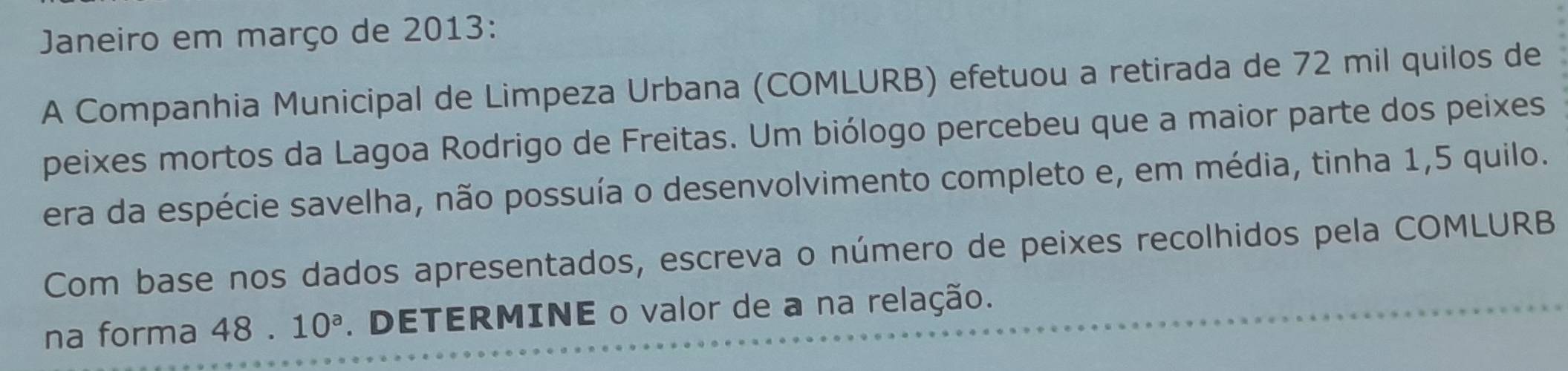 Janeiro em março de 2013: 
A Companhia Municipal de Limpeza Urbana (COMLURB) efetuou a retirada de 72 mil quilos de 
peixes mortos da Lagoa Rodrigo de Freitas. Um biólogo percebeu que a maior parte dos peixes 
era da espécie savelha, não possuía o desenvolvimento completo e, em média, tinha 1, 5 quilo. 
Com base nos dados apresentados, escreva o número de peixes recolhidos pela COMLURB 
na forma 48 . 10^a. DETERMINE o valor de a na relação.