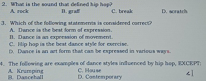 What is the sound that defined hip hop?
A. rock B. graff C. break D. scratch
3. Which of the following statements is considered correct?
A. Dance is the best form of expression.
B. Dance is an expression of movement.
C. Hip hop is the best dance style for exercise.
D. Dance is an art form that can be expressed in various ways.
4. The following are examples of dance styles influenced by hip hop, EXCEPT:
A. Krumping C. House
B. Dancehall D. Contemporary