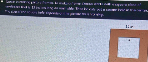 Darius is making picture frames. To make a frame, Darius starts with a square piece of 
cardboard that is 12 inches long on each side. Then he cuts out a square hole in the center. 
The size of the square hole depends on the picture he is framing.