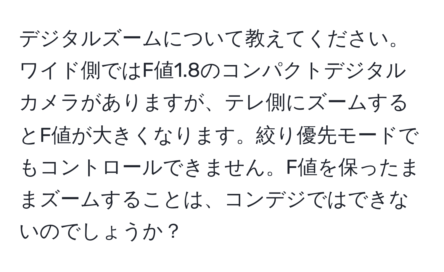 デジタルズームについて教えてください。ワイド側ではF値1.8のコンパクトデジタルカメラがありますが、テレ側にズームするとF値が大きくなります。絞り優先モードでもコントロールできません。F値を保ったままズームすることは、コンデジではできないのでしょうか？