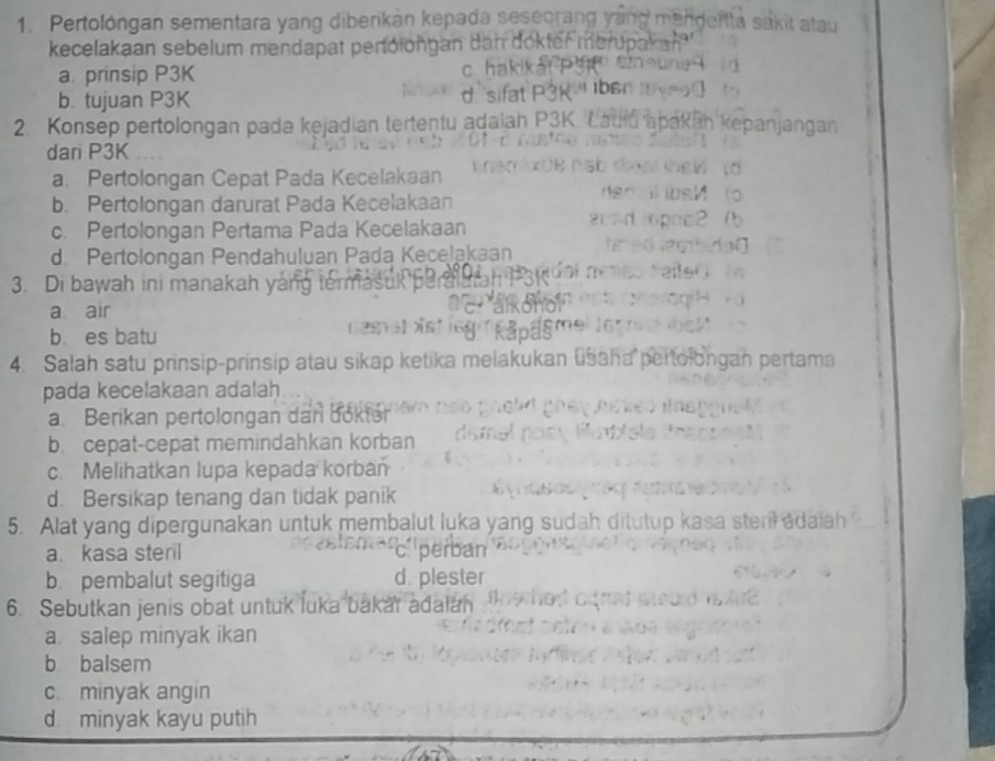 Pertolóngan sementara yang diberikán kepada seseorang ya
kecelakaan sebelum mendapat pertolongan dan dokter m
a. prinsip P3K
b. tujuan P3K
d
2. Konsep pertolongan pada kejadian tertentu adaiah P3K. L apan j an g an
dari P3K
a. Pertolongan Cepat Pada Kecelakaan
b. Pertolongan darurat Pada Kecelakaan
c. Pertolongan Pertama Pada Kecelakaan
d. Pertolongan Pendahuluan Pada Kecelakaan
3. Di bawah ini manakah yang termas

a air
b. es batu
4. Salah satu prinsip-prinsip atau sikap ketika melakukan ušaha pertolongan pertama
pada kecelakaan adalah
a. Berikan pertolongan dan dökter
b. cepat-cepat memindahkan korban
c. Melihatkan lupa kepada korban
d. Bersikap tenang dan tidak panik
5. Alat yang dipergunakan untuk membalut luka yang sudah ditutup kasa steril adala
a. kasa steril c perban
b. pembalut segitiga d. plester
6. Sebutkan jenis obat untuk luka bakar adalan
a. salep minyak ikan
b balsem
c. minyak angin
d minyak kayu putih