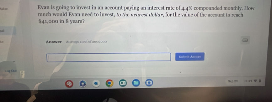 falue Evan is going to invest in an account paying an interest rate of 4.4% compounded monthly. How 
much would Evan need to invest, to the nearest dollar, for the value of the account to reach
$41,000 in 8 years? 
pal 
to Answer Attempt 4 out of 2000000 
Submit Answer 
Log Oa r 
Sep 23 11/39 a