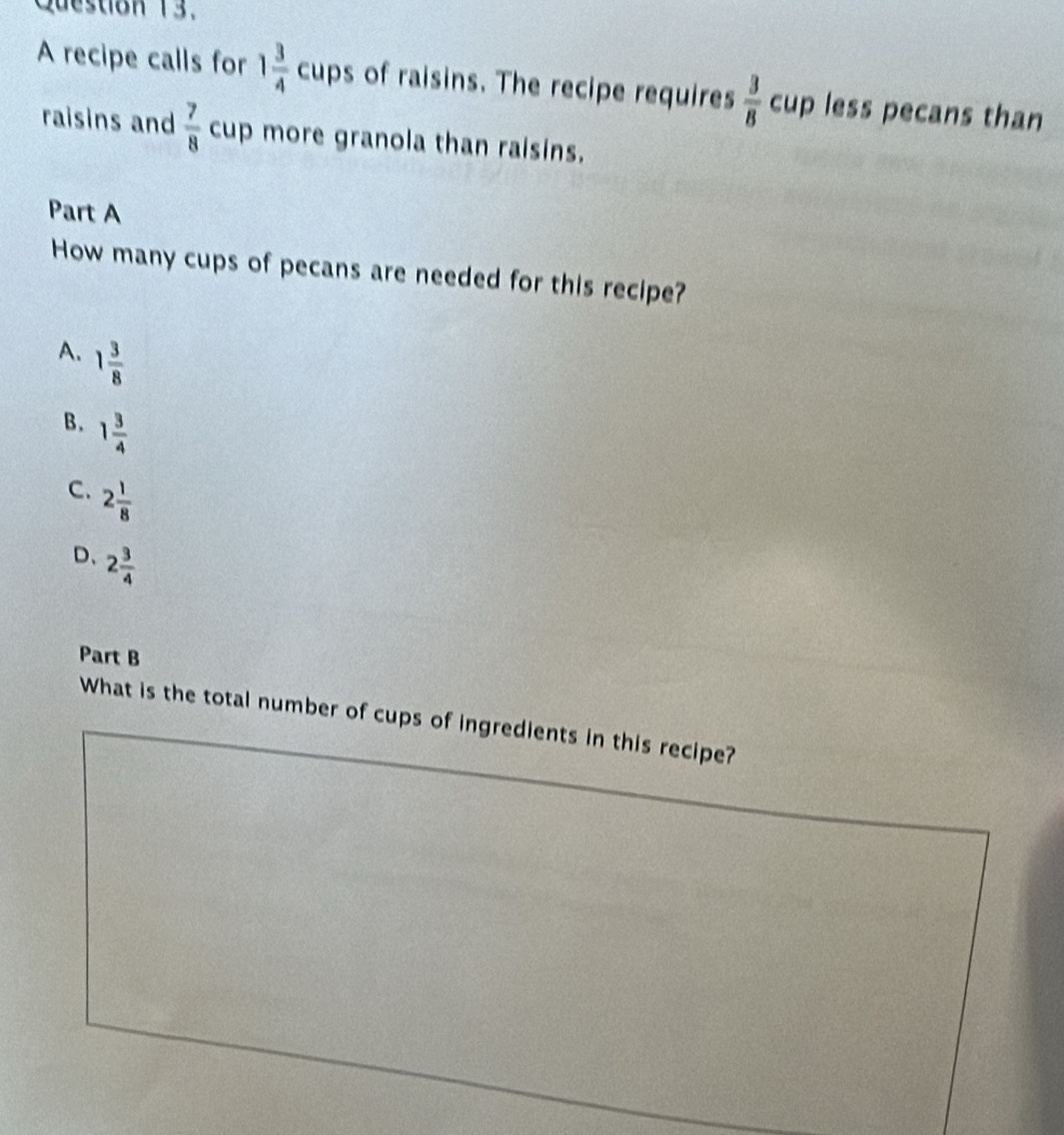 A recipe calls for 1 3/4  cu ps of raisins. The recipe requires  3/8  cup less pecans than
raisins and  7/8  cup more granola than raisins.
Part A
How many cups of pecans are needed for this recipe?
A. 1 3/8 
B. 1 3/4 
C. 2 1/8 
D、 2 3/4 
Part B
What is the total number of cups of ingredients in this recipe?