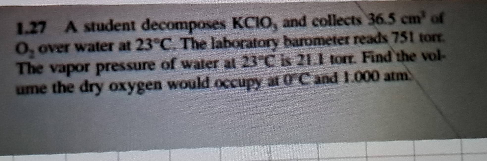 1.27 A student decomposes K( _-10_3 and collects 36.5cm^3 of
O_2 over water at 23°C. The laboratory barometer reads 751 torr. 
The vapor pressure of water at 23°C is 21.1 torr. Find the vol- 
ume the dry oxygen would occupy at 0°C and 1.000 atm