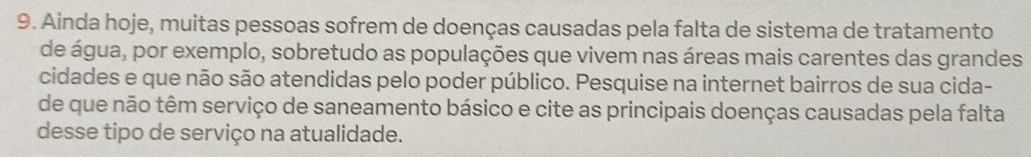 Ainda hoje, muitas pessoas sofrem de doenças causadas pela falta de sistema de tratamento 
de água, por exemplo, sobretudo as populações que vivem nas áreas mais carentes das grandes 
cidades e que não são atendidas pelo poder público. Pesquise na internet bairros de sua cida- 
de que não têm serviço de saneamento básico e cite as principais doenças causadas pela falta 
desse tipo de serviço na atualidade.