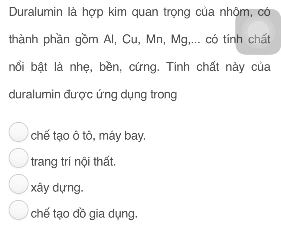 Duralumin là hợp kim quan trọng của nhôm, có
thành phần gồm Al, Cu, Mn, Mg,... có tính chất
nổi bật là nhẹ, bền, cứng. Tính chất này của
duralumin được ứng dụng trong
chế tạo ô tô, máy bay.
trang trí nội thất.
xây dựng.
chế tạo đồ gia dụng.