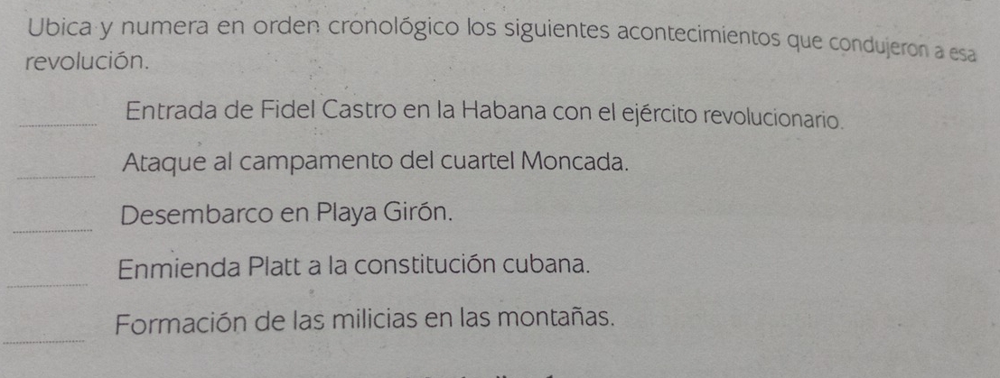 Ubica y numera en orden cronológico los siguientes acontecimientos que condujeron a esa 
revolución. 
_Entrada de Fidel Castro en la Habana con el ejército revolucionario. 
_ 
Ataque al campamento del cuartel Moncada. 
_ 
Desembarco en Playa Girón. 
_ 
Enmienda Platt a la constitución cubana. 
_ 
Formación de las milicias en las montañas.