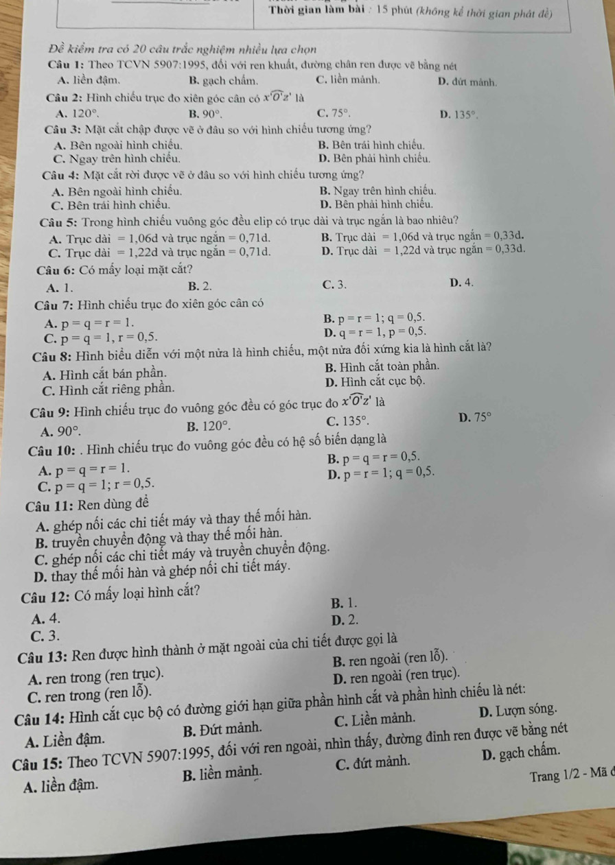 Thời gian làm bài : 15 phút (không kể thời gian phát đề)
Dhat e kiểm tra có 20 câu trắc nghiệm nhiều lựa chọn
Câu 1: Theo TCVN 5907:1995, đổi với ren khuất, đường chân ren được vẽ bằng nét
A. liền đậm. B. gạch chẩm. C. liền mảnh. D. dứt mảnh.
Câu 2: Hình chiếu trục đo xiên góc cân có xwidehat 'O'z' là
A. 120°. B. 90°. C. 75°. D. 135°.
Câu 3: Mặt cắt chập được vẽ ở đâu so với hình chiếu tương ứng?
A. Bên ngoài hình chiếu, B. Bên trái hình chiếu.
C. Ngay trên hình chiếu. D. Bên phải hình chiếu,
Câu 4: Mặt cắt rời được vẽ ở đâu so với hình chiếu tương ứng?
A. Bên ngoài hình chiếu. B. Ngay trên hình chiếu.
C. Bên trái hình chiếu. D. Bên phải hình chiếu.
Câu 5: Trong hình chiếu vuông góc đều elip có trục dài và trục ngắn là bao nhiêu?
A. Trục dài =1,06d và trục ngắn =0,71d. B. Trục dài =1,06c d và trục ngắn =0,33d.
C. Trục dài =1,22d và trục ngắn =0,71d. D. Trục dài =1,22d và trục ngắn =0,33d.
Câu 6: Có mấy loại mặt cắt?
A. 1. B. 2. C. 3. D. 4.
Câu 7: Hình chiếu trục đo xiên góc cân có
A. p=q=r=1.
B. p=r=1;q=0,5.
C. p=q=1,r=0,5.
D. q=r=1,p=0,5.
Câu 8: Hình biểu diễn với một nửa là hình chiếu, một nửa đối xứng kia là hình cắt là?
A. Hình cắt bán phần. B. Hình cắt toàn phần.
C. Hình cắt riêng phần. D. Hình cắt cục bộ.
Câu 9: Hình chiếu trục đo vuông góc đều có góc trục đo xwidehat 'O'z' là
A. 90°. B. 120°. C. 135°. D. 75°
Câu 10: . Hình chiếu trục đo vuông góc đều có hệ số biến dạng là
B. p=q=r=0,5.
A. p=q=r=1. p=r=1;q=0,5.
C. p=q=1;r=0,5.
D.
Câu 11: Ren dùng đề
A. ghép nối các chi tiết máy và thay thế mối hàn.
B. truyền chuyển động và thay thế mối hàn.
C. ghép nối các chi tiết máy và truyền chuyển động.
D. thay thế mối hàn và ghép nối chi tiết máy.
Câu 12: Có mấy loại hình cắt?
B. 1.
A. 4. D. 2.
C. 3.
Câu 13: Ren được hình thành ở mặt ngoài của chi tiết được gọi là
A. ren trong (ren trục). B. ren ngoài (ren lỗ).
C. ren trong (ren lỗ). D. ren ngoài (ren trục).
Câu 14: Hình cắt cục bộ có đường giới hạn giữa phần hình cắt và phần hình chiếu là nét:
A. Liền đậm. B. Đứt mảnh. C. Liền mảnh. D. Lượn sóng
Câu 15: Theo TCVN 5907:1995, 5, đối với ren ngoài, nhìn thấy, đường đỉnh ren được vẽ bằng nét
A. liền đậm. B. liền mảnh. C. đứt mảnh. D. gạch chấm.
Trang 1/2 - Mã ở