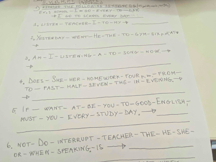 0.1 
THE FOLLONING SENEGNEEGFAS piNS maCh TRHOP 
D 2 - 204O0L -1 - 50 - EVERY-TO-DAY 
I GO HOOL EVERY DAY_ 
CHER- I-TO-MY-_ 
_ 
2. YESTERDAY- WENT-HE-THE-TO- GYM- SIXP. mATH 
_ 
3, AM- I- LISTENING- A- TO- SONG- NOW. 
_ 
4. DOES- SHE- HER- HOMEWORK- FOUR P. M. - FROM- 
_ 
T0- PA IST- HALF-SEVEN-THE- IN-EVENING.→D 
5. IF _WANT- AT- BE-YOU-T0-G000-ENGL1SH 
_ 
MUST - YOU- EVERY- STUDY-DAY._ 
6. NOT- DO- INTERRUPT-TEACHER- THE- HE-SHE- 
_ 
OR-WHEN- SPEAKING, IS -