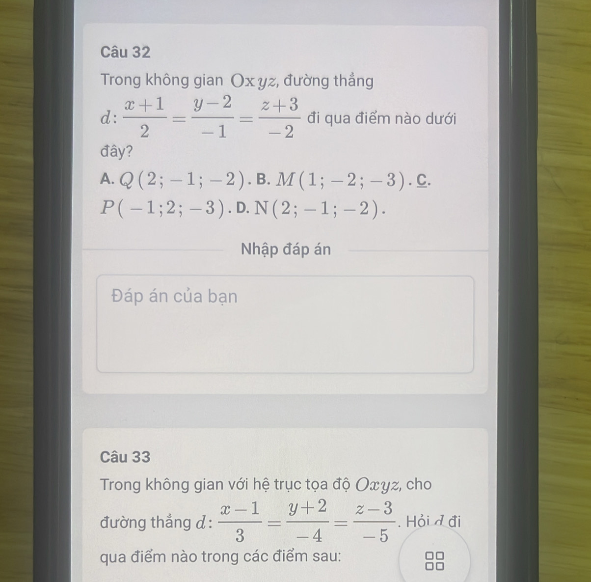 Trong không gian Ox yz, đường thẳng
d:  (x+1)/2 = (y-2)/-1 = (z+3)/-2  đi qua điểm nào dưới
đây?
A. Q(2;-1;-2). B. M(1;-2;-3). C.
P(-1;2;-3). D. N(2;-1;-2). 
Nhập đáp án
Đáp án của bạn
Câu 33
Trong không gian với hệ trục tọa độ Oxγz, cho
đường thẳng d :  (x-1)/3 = (y+2)/-4 = (z-3)/-5 . Hỏi d đi
qua điểm nào trong các điểm sau: