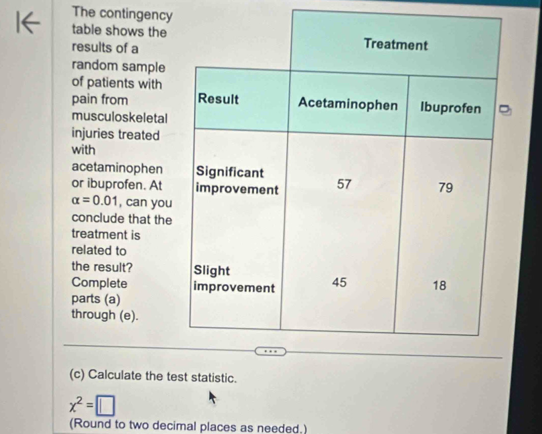 The contingency 
table shows the 
results of a 
random sample 
of patients with 
pain from 
musculoskeletal 
injuries treated 
with 
acetaminophen 
or ibuprofen. At
alpha =0.01 , can you 
conclude that the 
treatment is 
related to 
the result? 
Complete 
parts (a) 
through (e). 
(c) Calculate the test statistic.
x^2=□
(Round to two decimal places as needed.)