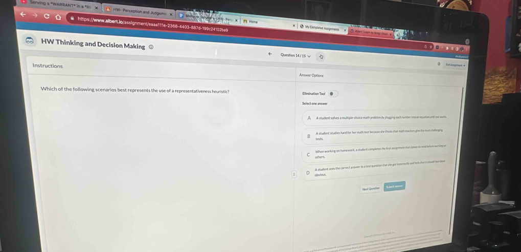 Serving & *WARRan HW- Perception and Judgem x
C ● https://www.aibert.io/assignment/eaaa111e-2368-4403-887d-199c24102ba9 Home
9 My Completed Assignments Alben ( Leain by deng I Orkdi 
HW Thinking and Decision Making
Question 14 / 15
End Jsogmmant #
Instructions Answer Options
Which of the following scenarios best represents the use of a representativeness heuristic? Elimination Tool
Select one answer
A A student solves a multiple-choice math problem by plugging each number into an equation unol onw works.
B A student studies hard for her math text because she thinks that math seachers give the must challomping
tests.
others. When working on homework, a student completes the first assignment that comes to rnd before working on
A situdent sees the conrect answer to a test question that she got incorrectly and lves dut it moult have lew
abvious.
Next Queation