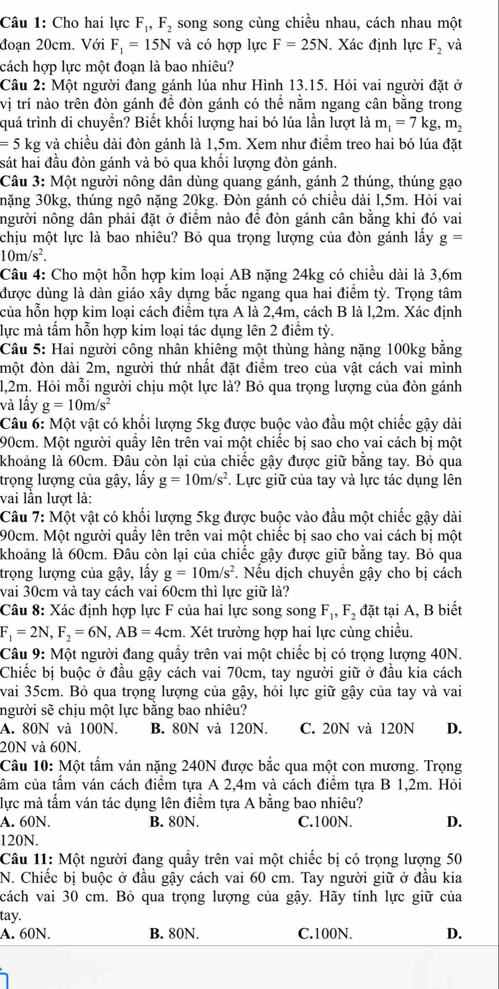 Cho hai lực F_1,F_2 song song cùng chiều nhau, cách nhau một
đoạn 20cm. Với F_1=15Nva có hợp lực F=25N. Xác định lực F_2 và
cách hợp lực một đoạn là bao nhiêu?
Câu 2: Một người đang gánh lúa như Hình 13.15. Hỏi vai người đặt ở
vị trí nào trên đòn gánh để đòn gánh có thể nằm ngang cân bằng trong
quá trình di chuyển? Biết khối lượng hai bó lúa lần lượt là m_1=7kg,m_2
== 5 kg và chiều dài đòn gánh là 1,5m. Xem như điểm treo hai bó lúa đặt
sát hai đầu đòn gánh và bỏ qua khối lượng đòn gánh.
Câu 3: Một người nông dân dùng quang gánh, gánh 2 thúng, thúng gạo
nặng 30kg, thúng ngô nặng 20kg. Đòn gánh có chiều dài l,5m. Hỏi vai
người nông dân phải đặt ở điểm nào để đòn gánh cân bằng khi đó vai
chịu một lực là bao nhiêu? Bỏ qua trọng lượng của đòn gánh lấy g
10m/s^2.
Câu 4: Cho một hỗn hợp kim loại AB nặng 24kg có chiều dài là 3,6m
được dùng là dàn giáo xây dựng bắc ngang qua hai điểm tỳ. Trọng tâm
của hỗn hợp kim loại cách điểm tựa A là 2,4m, cách B là l,2m. Xác định
lực mà tấm hỗn hợp kim loại tác dụng lên 2 điểm tỳ.
Câu 5: Hai người công nhân khiêng một thùng hàng nặng 100kg bằng
một đòn dài 2m, người thứ nhất đặt điểm treo của vật cách vai mình
l,2m. Hỏi mỗi người chịu một lực là? Bỏ qua trọng lượng của đòn gánh
và lấy g=10m/s^2
Câu 6: Một vật có khối lượng 5kg được buộc vào đầu một chiếc gậy dài
90cm. Một người quấy lên trên vai một chiếc bị sao cho vai cách bị một
khoảng là 60cm. Đâu còn lại của chiếc gậy được giữ bằng tay. Bỏ qua
trọng lượng của gậy, lấy g=10m/s^2 *. Lực giữ của tay và lực tác dụng lên
vai lần lượt là:
Câu 7: Một vật có khối lượng 5kg được buộc vào đầu một chiếc gậy dài
90cm. Một người quầy lên trên vai một chiếc bị sao cho vai cách bị một
khoảng là 60cm. Đâu còn lại của chiếc gậy được giữ bằng tay. Bỏ qua
trọng lượng của gậy, lấy g=10m/s^2 *. Nếu dịch chuyển gậy cho bị cách
vai 30cm và tay cách vai 60cm thì lực giữ là?
Câu 8: Xác định hợp lực F của hai lực song song F_1,F_2 đặt tại A, B biết
F_1=2N,F_2=6N,AB=4cm.. Xét trường hợp hai lực cùng chiều.
Câu 9: Một người đang quầy trên vai một chiếc bị có trọng lượng 40N.
Chiếc bị buộc ở đầu gậy cách vai 70cm, tay người giữ ở đầu kia cách
vai 35cm. Bỏ qua trọng lượng của gậy, hỏi lực giữ gậy của tay và vai
người sẽ chịu một lực bằng bao nhiêu?
A. 80N và 100N. B. 80N và 120N. C. 20N và 120N D.
20N và 60N.
Câu 10: Một tấm ván nặng 240N được bắc qua một con mương. Trọng
cầm của tấm ván cách điểm tựa A 2,4m và cách điểm tựa B 1,2m. Hỏi
lực mà tấm ván tác dụng lên điểm tựa A bằng bao nhiêu?
A. 60N. B. 80N. C.100N. D.
120N.
Câu 11: Một người đang quầy trên vai một chiếc bị có trọng lượng 50
N. Chiếc bị buộc ở đầu gậy cách vai 60 cm. Tay người giữ ở đầu kia
cách vai 30 cm. Bỏ qua trọng lượng của gậy. Hãy tính lực giữ của
tay.
A. 60N. B. 80N. C.100N. D.