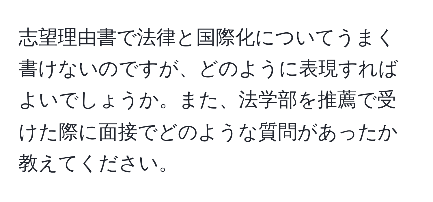 志望理由書で法律と国際化についてうまく書けないのですが、どのように表現すればよいでしょうか。また、法学部を推薦で受けた際に面接でどのような質問があったか教えてください。