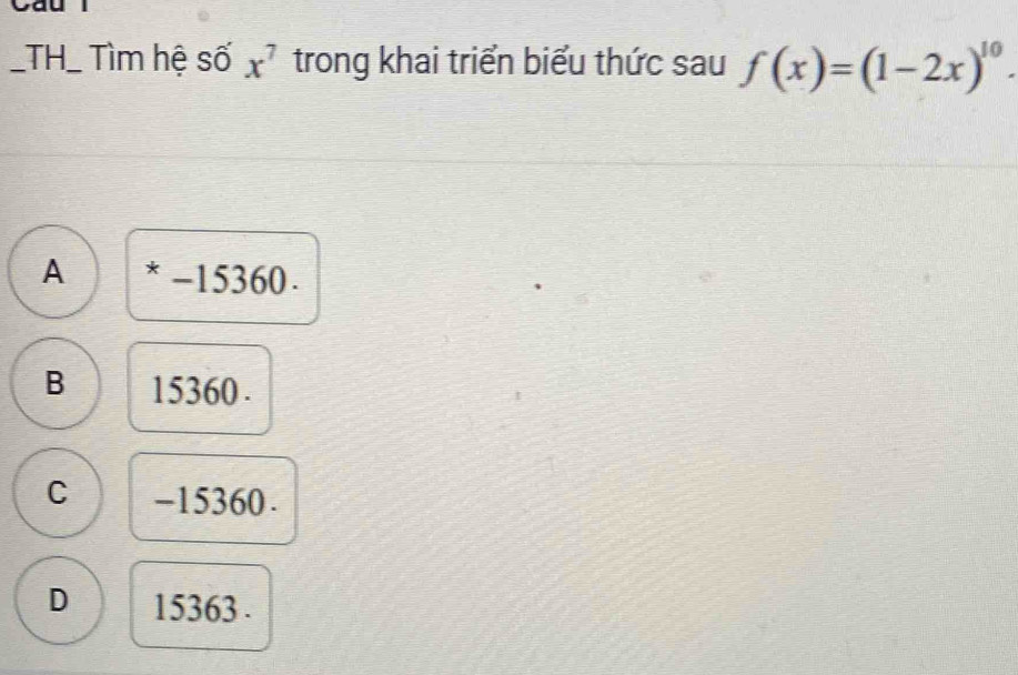 TH_ Tìm hệ số x^7 trong khai triển biểu thức sau f(x)=(1-2x)^10.
A * -15360.
B 15360.
C -15360.
D 15363.