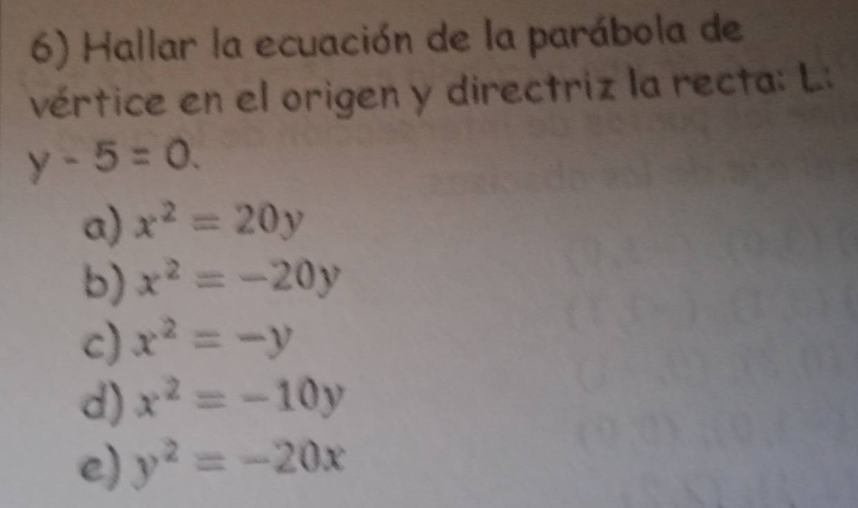 Hallar la ecuación de la parábola de
vértice en el origen y directriz la recta: L.:
y-5=0.
a) x^2=20y
b) x^2=-20y
c) x^2=-y
d) x^2=-10y
e) y^2=-20x