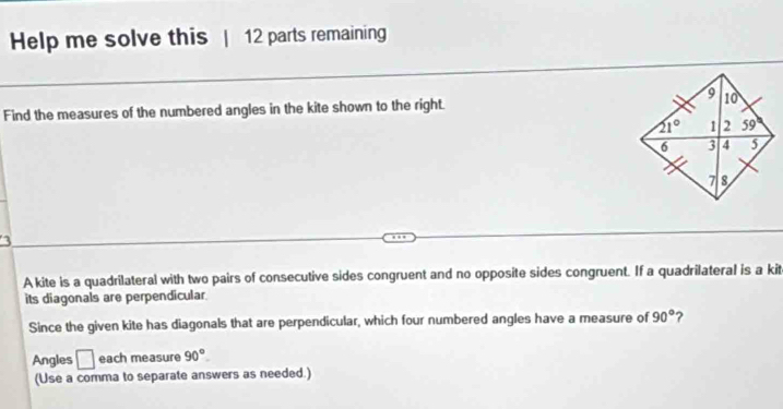 Help me solve this | 12 parts remaining
Find the measures of the numbered angles in the kite shown to the right. 
A kite is a quadrilateral with two pairs of consecutive sides congruent and no opposite sides congruent. If a quadrilateral is a kit
its diagonals are perpendicular.
Since the given kite has diagonals that are perpendicular, which four numbered angles have a measure of 90° ?
Angles □ each measure 90°.
(Use a comma to separate answers as needed.)