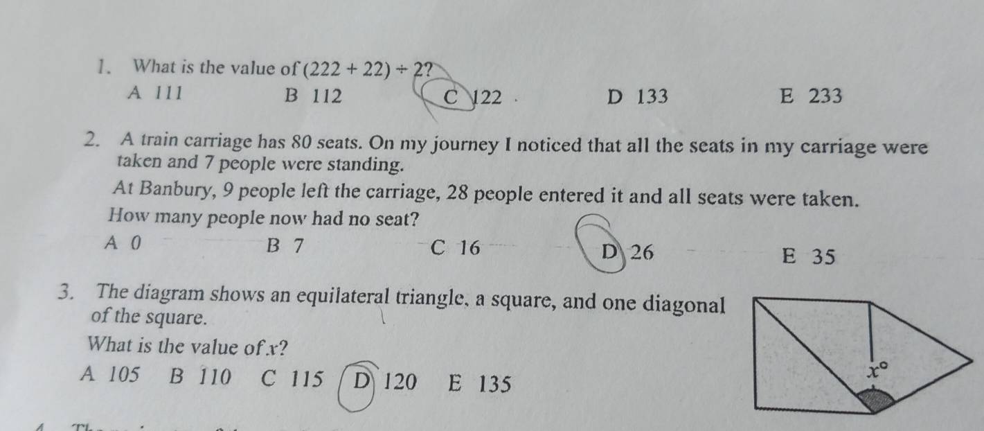 What is the value of (222+22)/ 2 ?
A 111 B 112 C 122 D 133 E 233
2. A train carriage has 80 seats. On my journey I noticed that all the seats in my carriage were
taken and 7 people were standing.
At Banbury, 9 people left the carriage, 28 people entered it and all seats were taken.
How many people now had no seat?
A 0 B 7 C 16 D 26
E 35
3. The diagram shows an equilateral triangle, a square, and one diagonal
of the square.
What is the value of x?
A 105 B 110 C 115 D 120 E 135