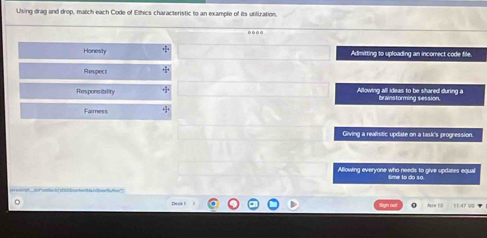 Using drag and drop, match each Code of Ethics characteristic to an example of its utilization.
Honesty Admitting to uploading an incorrect code file.
Respect
Responsibility Allowing all ideas to be shared during a
brainstorming session.
Fairness
Giving a realistic update on a task's progression.
Allowing everyone who needs to give updates equal
time to do so.
java scrpt_do Postllack ("ct100 Scontent Ma in Snext Button'")
Desk 1 Sign out Nov 10 11:47 US