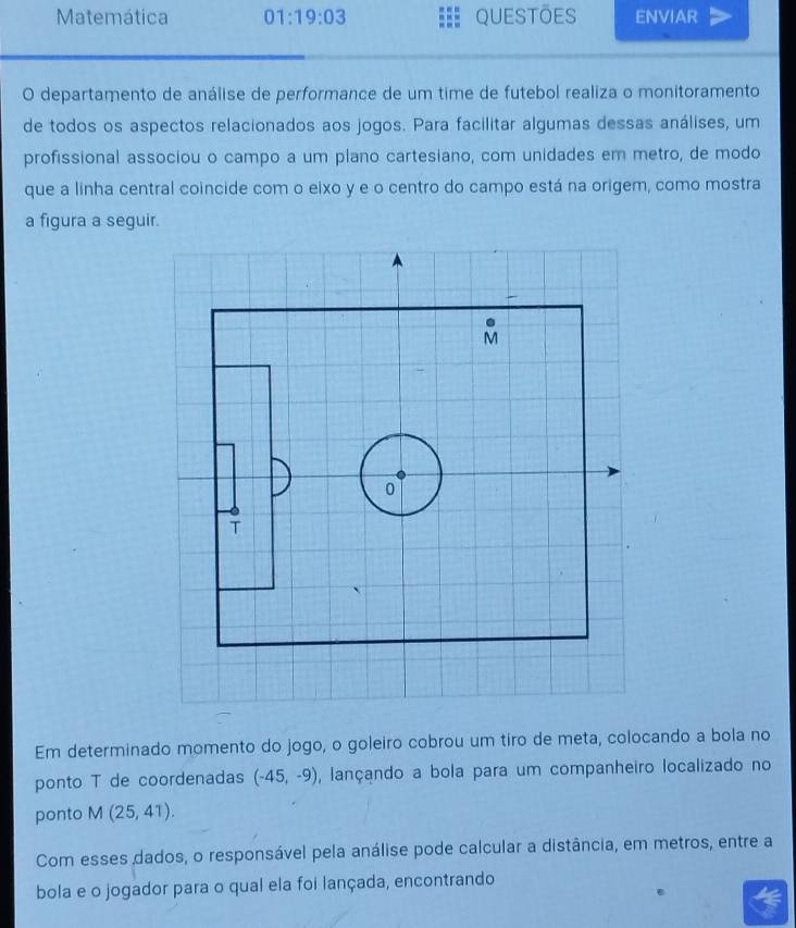 Matemática 01:19:03 questōes ENVIAR 
O departamento de análise de performance de um time de futebol realiza o monitoramento 
de todos os aspectos relacionados aos jogos. Para facilitar algumas dessas análises, um 
profissional associou o campo a um plano cartesiano, com unidades em metro, de modo 
que a linha central coincide com o eixo y e o centro do campo está na origem, como mostra 
a figura a seguir. 
Em determinado momento do jogo, o goleiro cobrou um tiro de meta, colocando a bola no 
ponto T de coordenadas (-45,-9) , lançando a bola para um companheiro localizado no 
ponto M(25,41). 
Com esses dados, o responsável pela análise pode calcular a distância, em metros, entre a 
bola e o jogador para o qual ela foi lançada, encontrando