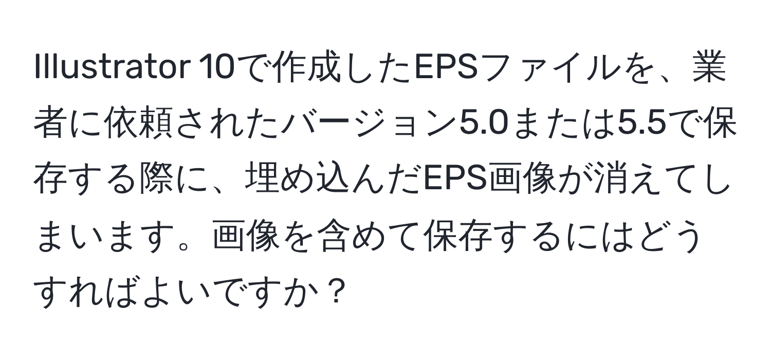 Illustrator 10で作成したEPSファイルを、業者に依頼されたバージョン5.0または5.5で保存する際に、埋め込んだEPS画像が消えてしまいます。画像を含めて保存するにはどうすればよいですか？