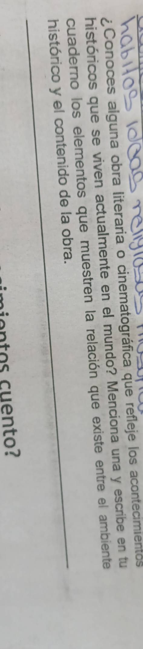 ¿Conoces alguna obra literaria o cinematográfica que refleje los acontecimientos 
históricos que se viven actualmente en el mundo? Menciona una y escribe en tu 
cuaderno los elementos que muestren la relación que existe entre el ambiente 
histórico y el contenido de la obra. 
cien tos cuento?