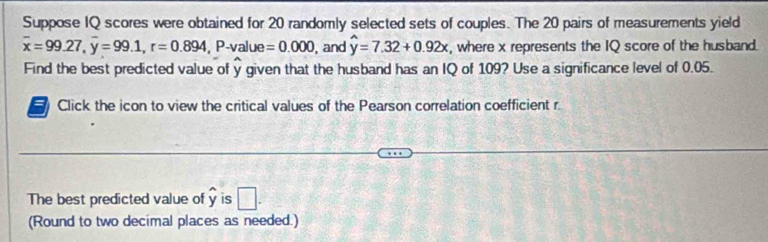 Suppose IQ scores were obtained for 20 randomly selected sets of couples. The 20 pairs of measurements yield
overline x=99.27, overline y=99.1, r=0.894, P- value =0.000 , and hat y=7.32+0.92x , where x represents the IQ score of the husband. 
Find the best predicted value of y given that the husband has an IQ of 109? Use a significance level of 0.05. 
Click the icon to view the critical values of the Pearson correlation coefficient r. 
The best predicted value of overline y is □. 
(Round to two decimal places as needed.)