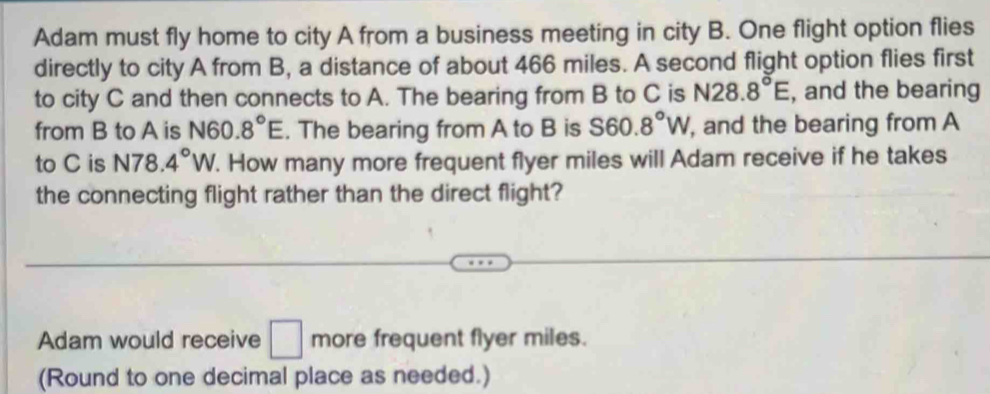 Adam must fly home to city A from a business meeting in city B. One flight option flies 
directly to city A from B, a distance of about 466 miles. A second flight option flies first 
to city C and then connects to A. The bearing from B to C is N28.8°E , and the bearing 
from B to A is N60.8°E. The bearing from A to B is S60.8°W , and the bearing from A
to C is N78. 4°W. How many more frequent flyer miles will Adam receive if he takes 
the connecting flight rather than the direct flight? 
Adam would receive □ more frequent flyer miles. 
(Round to one decimal place as needed.)