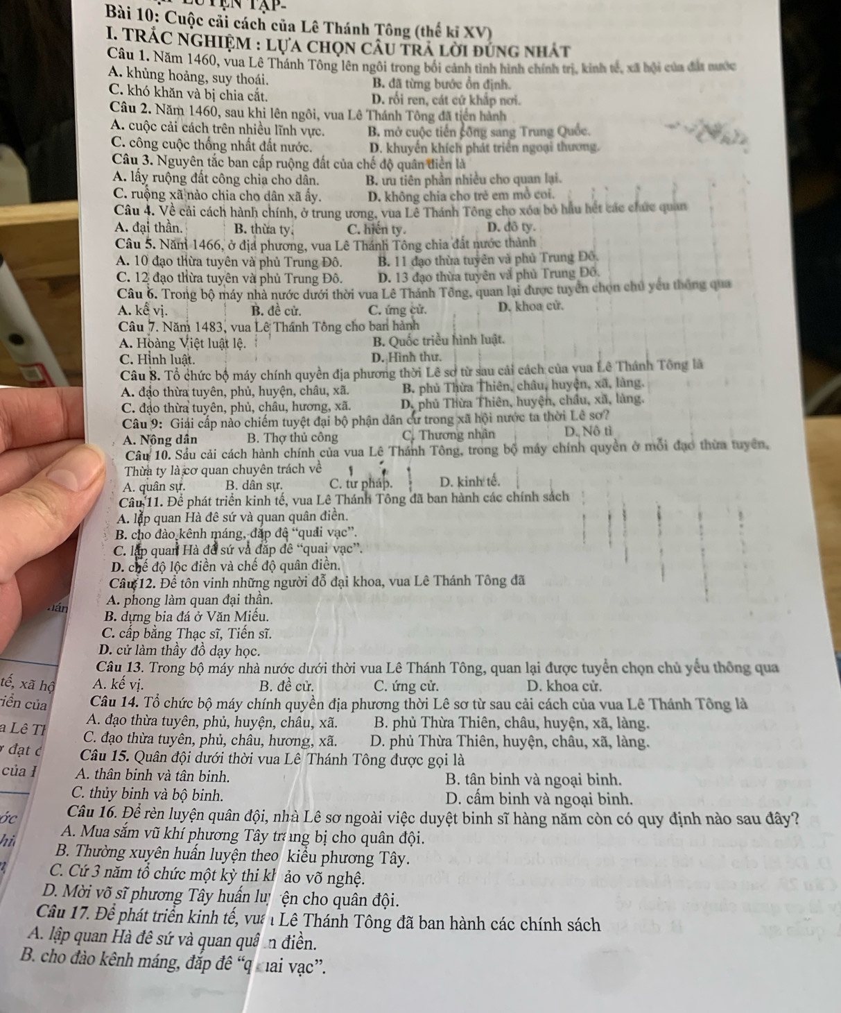 Cuộc cải cách của Lê Thánh Tông (thế kỉ XV)
I. TRÁC NGHIệM : lựa chọn câu trả lời đúng nhất
Câu 1. Năm 1460, vua Lê Thánh Tông lên ngôi trong bối cảnh tình hình chính trị, kinh tế, xã bội của đát nước
A. khủng hoảng, suy thoái. B. đã từng bước ổn định.
C. khó khăn và bị chia cắt. D. rối ren, cát cứ khắp nơi.
Câu 2. Năm 1460, sau khi lên ngôi, vua Lê Thánh Tông đã tiền hành
A. cuộc cải cách trên nhiều lĩnh vực. B. mở cuộc tiến công sang Trung Quốc.
C. công cuộc thống nhất đất nước. D. khuyến khích phát triển ngoại thương.
Câu 3. Nguyên tắc ban cấp ruộng đất của chế độ quân diễn là
A. lấy ruộng đất công chia cho dân. B. ưu tiên phần nhiều cho quan lại.
C. ruộng xã nào chia cho dân xã ấy. D. không chia cho trẻ em mồ coi.
Câu 4. Về cải cách hành chính, ở trung ương, vua Lê Thánh Tông cho xóa bỏ hầu hết các chức quan
A. đại thần. B. thừa ty C. hiến ty. D. đô ty.
Câu 5. Năm 1466, ở địa phương, vua Lê Thánh Tông chia đất nước thành
A. 10 đạo thừa tuyên và phủ Trung Đô. B. 11 đạo thùa tuyên và phủ Trung Đô.
C. 12 đạo thừa tuyên và phủ Trung Đô. D. 13 đạo thừa tuyên vã phủ Trung Đô.
Câu 6. Trong bộ máy nhà nước dưới thời vua Lê Thánh Tông, quan lại được tuyển chọn chú yếu thống qua
A. kế vị. B. đề cử. C. ứng cử. D. khoa cử.
Câu 7. Năm 1483, vua Lê Thánh Tông cho ban hành
A. Hoàng Việt luật lệ. B. Quốc triều hình luật.
C. Hình luật. D. Hình thư.
Câu 8. Tổ chức bộ máy chính quyền địa phương thời Lê sơ từ sau cải cách của yua Lê Thánh Tông là
A. đạo thừa tuyên, phủ, huyện, châu, xã.  B. phủ Thừa Thiên, châu, huyện, xã, làng.
C. đạo thừa tuyên, phủ, châu, hương, xã. D. phủ Thừa Thiên, huyện, chầu, xã, làng.
Câu 9: Giải cấp nào chiếm tuyệt đại bộ phận dân cư trong xã hội nước ta thời Lê sơ?
A. Nông dân B. Thợ thủ công  C. Thương nhân D. Nô tì
Câu 10. Sầu cải cách hành chính của vua Lê Thánh Tông, trong bộ máy chính quyền ở mỗi đạo thừa tuyên,
Thừa ty là cơ quan chuyên trách về      
A. quân sự. B. dân sự. C. từ pháp. D. kinh tế.
Câu 11. Để phát triển kinh tế, vua Lê Thánh Tông đã ban hành các chính sách
A. lặp quan Hà đê sứ và quan quân điền.
B. cho đào kênh máng, đắp đê “quải vạc”.
C. lập quan Hà đề sứ và đắp đề “quai vạc”.
D. chế độ lộc điền và chế độ quân điền.
Câu 12. Để tôn vinh những người đỗ đại khoa, vua Lê Thánh Tông đã
A. phong làm quan đại thần.
n á B. dựng bia đá ở Văn Miếu.
C. cấp bằng Thạc sĩ, Tiến sĩ.
D. cử làm thầy đồ dạy học.
Câu 13. Trong bộ máy nhà nước dưới thời vua Lê Thánh Tông, quan lại được tuyển chọn chủ yểu thông qua
tế, xã hộ A. kế vị. B. đề cử. C. ứng cử. D. khoa cử.
iền của Câu 14. Tổ chức bộ máy chính quyền địa phương thời Lê sơ từ sau cải cách của vua Lê Thánh Tông là
A. đạo thừa tuyên, phủ, huyện, châu, xã.  B. phủ Thừa Thiên, châu, huyện, xã, làng.
a Lê Tỉ C. đạo thừa tuyên, phủ, châu, hương, xã.  D. phủ Thừa Thiên, huyện, châu, xã, làng.
đạt c Câu 15. Quân đội dưới thời vua Lê Thánh Tông được gọi là
của ł A. thân binh và tân binh.  B. tân binh và ngoại binh.
C. thủy binh và bộ binh. D. cầm binh và ngoại binh.
ớc Câu 16. Để rèn luyện quân đội, nhà Lê sơ ngoài việc duyệt binh sĩ hàng năm còn có quy định nào sau đây?
A. Mua sắm vũ khí phương Tây trng bị cho quân đội.
hi B. Thường xuyên huần luyện theo kiều phương Tây.
C. Cứ 3 năm tổ chức một kỳ thi kh ảo võ nghệ.
D. Mời võ sĩ phương Tây huấn lu ện cho quân đội.
Câu 17. Đề phát triển kinh tế, vưa 1 Lê Thánh Tông đã ban hành các chính sách
A. lập quan Hà đê sứ và quan quâ an điền.
B. cho đào kênh máng, đắp đê “q cai vạc”.