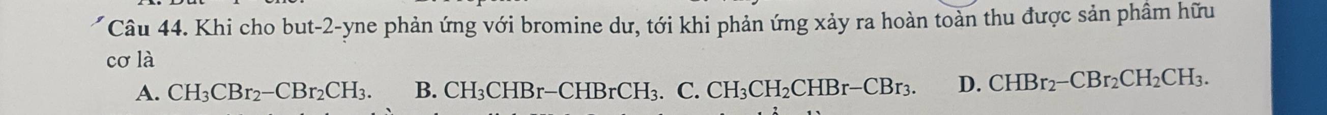 Khi cho but -2 -yne phản ứng với bromine dư, tới khi phản ứng xảy ra hoàn toàn thu được sản phâm hữu
cơ là
A. CH_3CBr_2-CBr_2CH_3. B. CH_3CHBr-CHBrCH_3.C CH_3CH_2CHBr-CBr_3. D. CHBr_2-CBr_2CH_2CH_3.