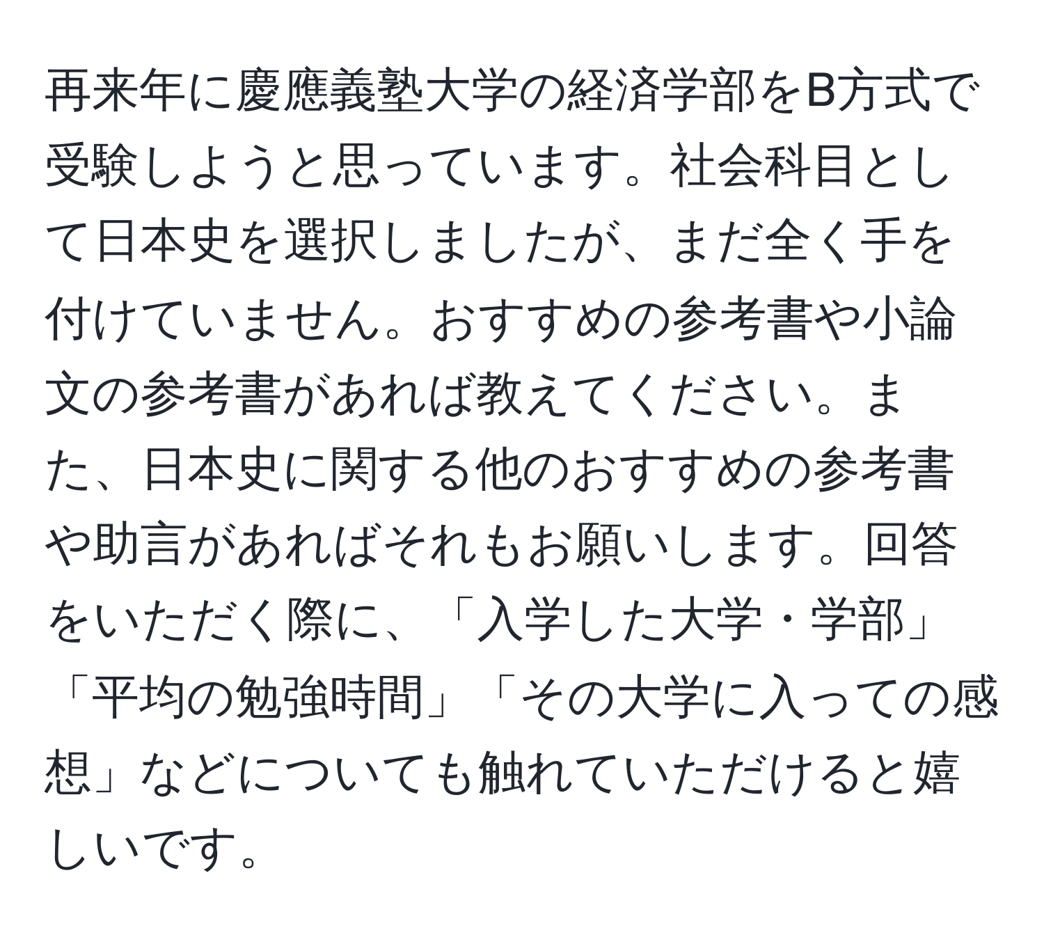 再来年に慶應義塾大学の経済学部をB方式で受験しようと思っています。社会科目として日本史を選択しましたが、まだ全く手を付けていません。おすすめの参考書や小論文の参考書があれば教えてください。また、日本史に関する他のおすすめの参考書や助言があればそれもお願いします。回答をいただく際に、「入学した大学・学部」「平均の勉強時間」「その大学に入っての感想」などについても触れていただけると嬉しいです。