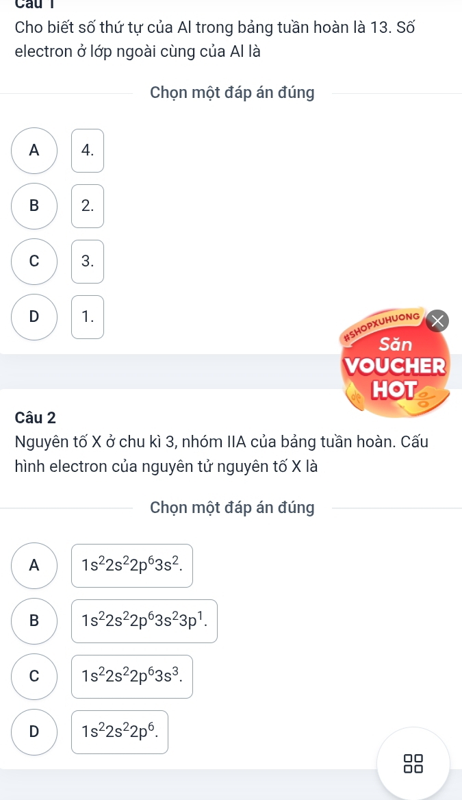 Cau l
Cho biết số thứ tự của Al trong bảng tuần hoàn là 13. Số
electron ở lớp ngoài cùng của Al là
Chọn một đáp án đúng
A 4.
B 2.
C 3.
D 1.
#SHOPXUHUONG
Săn
VOUCHER
HOT
Câu 2
Nguyên tố X ở chu kì 3, nhóm IIA của bảng tuần hoàn. Cấu
hình electron của nguyên tử nguyên tố X là
Chọn một đáp án đúng
A 1s^22s^22p^63s^2.
B 1s^22s^22p^63s^23p^1.
C 1s^22s^22p^63s^3.
D 1s^22s^22p^6.