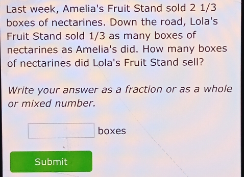 Last week, Amelia's Fruit Stand sold 2 1/3
boxes of nectarines. Down the road, Lola's 
Fruit Stand sold 1/3 as many boxes of 
nectarines as Amelia's did. How many boxes 
of nectarines did Lola's Fruit Stand sell? 
Write your answer as a fraction or as a whole 
or mixed number. 
□ boxes 
Submit