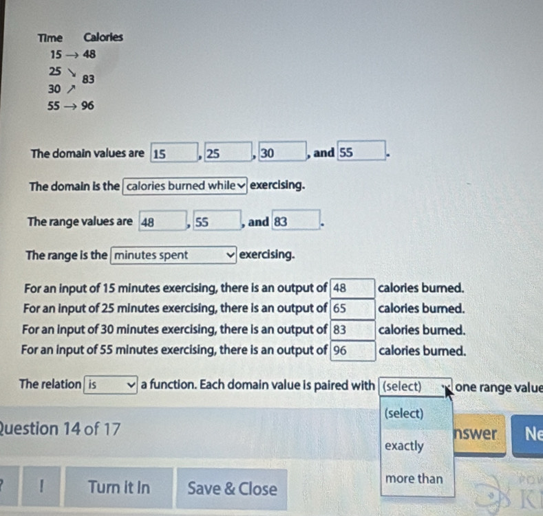 Time Calories
15 48
25
83
30
55 96
The domain values are 15. 25. 30 , and 55
The domain is the calories burned while₹ exercising. 
The range values are 48 . 55 , and 83. 
The range is the minutes spent exercising. 
For an input of 15 minutes exercising, there is an output of 48 calories burned. 
For an input of 25 minutes exercising, there is an output of 65 calories burned. 
For an input of 30 minutes exercising, there is an output of 83 calories burned. 
For an input of 55 minutes exercising, there is an output of 96 calories burned. 
The relation is a function. Each domain value is paired with (select) one range value 
(select) 
Question 14 of 17 nswer Ne 
exactly 
Turn it In Save & Close 
more than