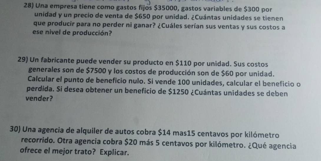 Una empresa tiene como gastos fijos $35000, gastos variables de $300 por 
unidad y un precio de venta de $650 por unidad. ¿Cuántas unidades se tienen 
que producir para no perder ni ganar? ¿Cuáles serían sus ventas y sus costos a 
ese nivel de producción? 
29) Un fabricante puede vender su producto en $110 por unidad. Sus costos 
generales son de $7500 y los costos de producción son de $60 por unidad. 
Calcular el punto de beneficio nulo. Si vende 100 unidades, calcular el beneficio o 
perdida. Si desea obtener un beneficio de $1250 ¿Cuántas unidades se deben 
vender? 
30) Una agencia de alquiler de autos cobra $14 mas15 centavos por kilómetro 
recorrido. Otra agencia cobra $20 más 5 centavos por kilómetro. ¿Qué agencia 
ofrece el mejor trato? Explicar.