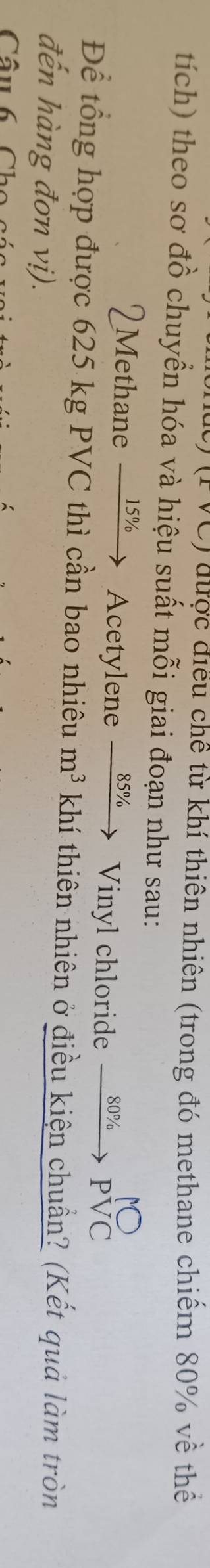 (FVC) được điều chế từ khí thiên nhiên (trong đó methane chiếm 80% về thể 
tích) theo sơ đồ chuyền hóa và hiệu suất mỗi giai đoạn như sau: 
2Methane 15% Acetylene _ 85%  Vinyl chloride xrightarrow 80% Pbeginarrayr N to endarray beginarrayr N PVC
Để tổng hợp được 625 kg PVC thì cần bao nhiêu m^3 khí thiên nhiên ở điều kiện chuẩn? (Kết quả làm tròn 
đến hàng đơn vị). 
Câu 6 C