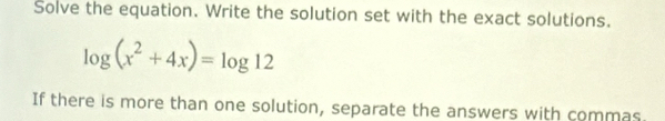 Solve the equation. Write the solution set with the exact solutions.
log (x^2+4x)=log 12
If there is more than one solution, separate the answers with commas.