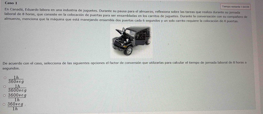 Caso 1 Tiempo restante 1:54:59
En Canadá, Eduardo labora en una industria de juguetes. Durante su pausa para el almuerzo, reflexiona sobre las tareas que realiza durante su jornada
laboral de 8 horas, que consiste en la colocación de puertas para ser ensambladas en los carritos de juguetes. Durante la conversación con su compañero de
almuerzo, menciona que la máquina que está manejando ensambla dos puertas cada 6 segundos y un solo carrito requiere la colocación de 4 puertas.
De acuerdo con el caso, selecciona de las siguientes opciones el factor de conversión que utilizarías para calcular el tiempo de jornada laboral de 8 horas a
segundos.
frac  1h/360seg  1h/3600seg 
 3600seg/1h 
 360seg/1h 