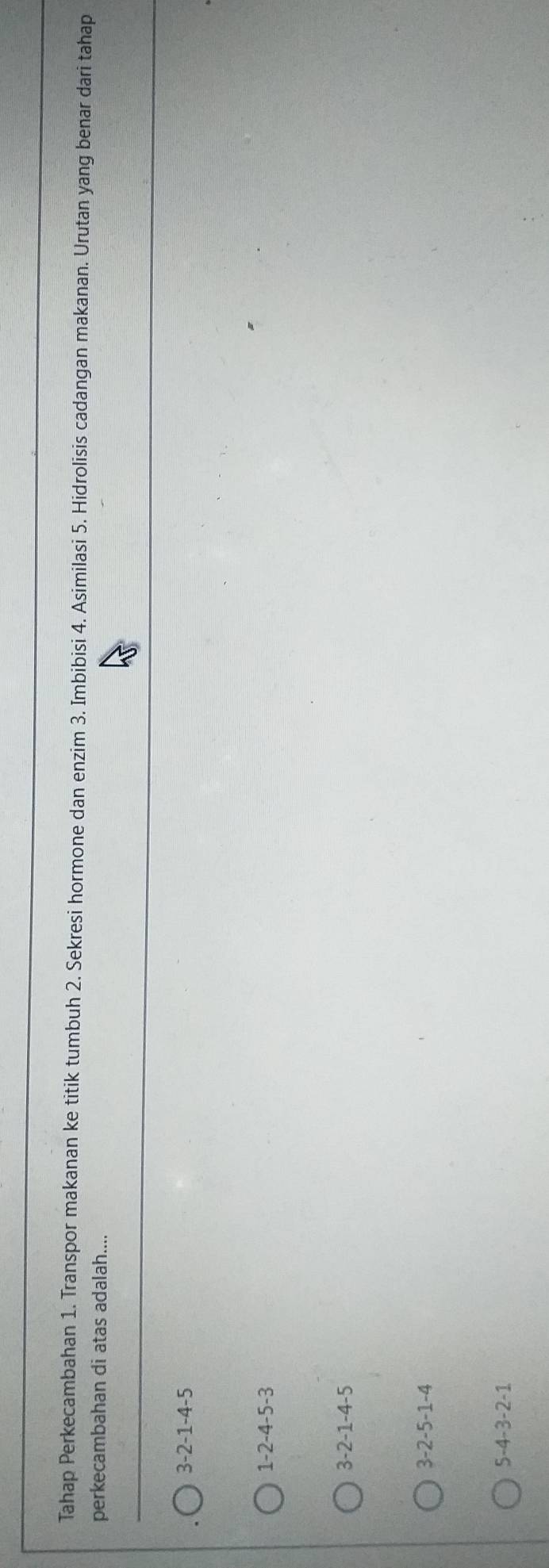 Tahap Perkecambahan 1. Transpor makanan ke titik tumbuh 2. Sekresi hormone dan enzim 3. Imbibisi 4. Asimilasi 5. Hidrolisis cadangan makanan. Urutan yang benar dari tahap
perkecambahan di atas adalah....
3-2-1-4-5
1-2-4-5-3
3-2-1-4-5
3-2-5-1-4
5-4-3-2-1