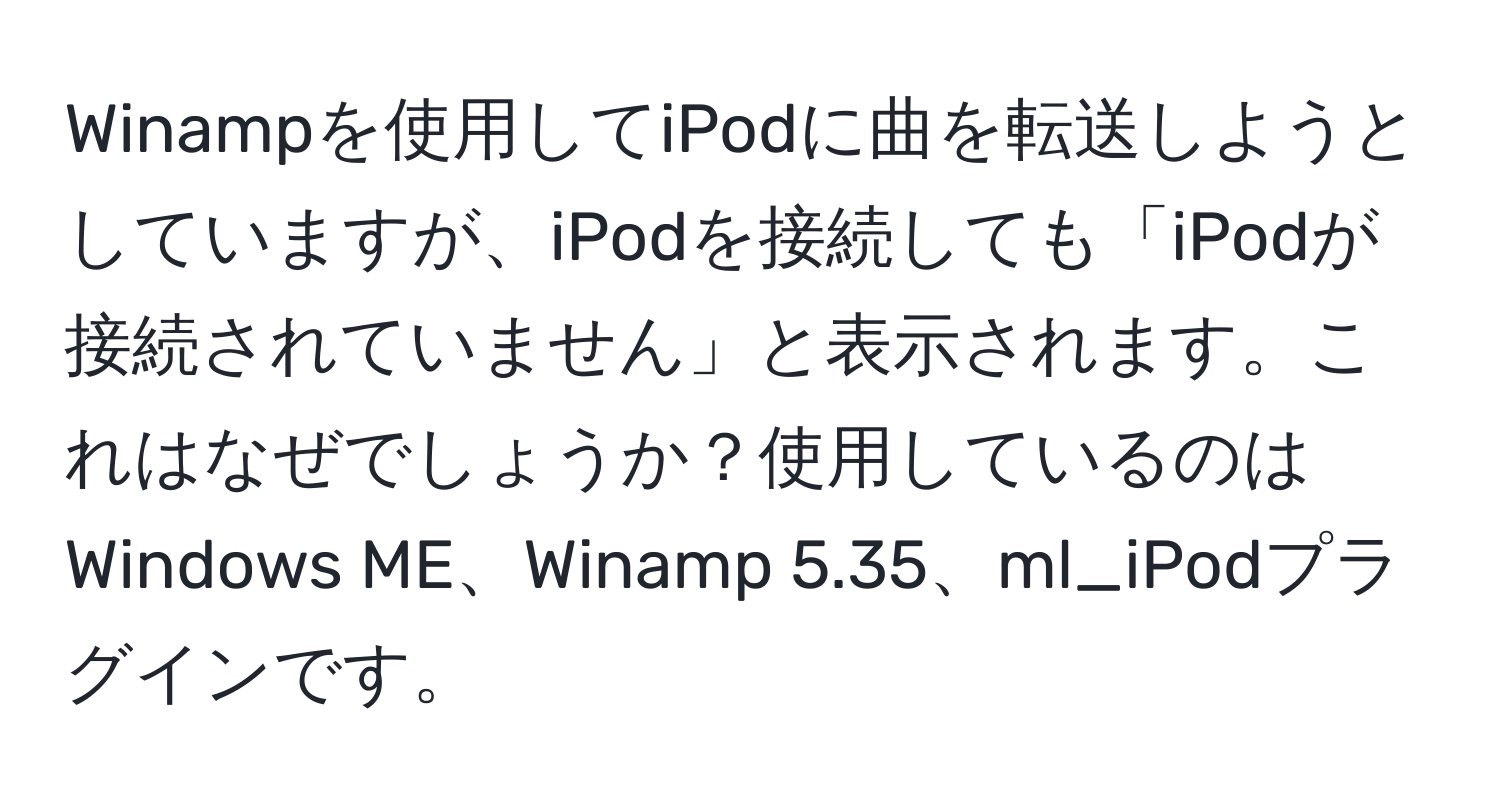 Winampを使用してiPodに曲を転送しようとしていますが、iPodを接続しても「iPodが接続されていません」と表示されます。これはなぜでしょうか？使用しているのはWindows ME、Winamp 5.35、ml_iPodプラグインです。