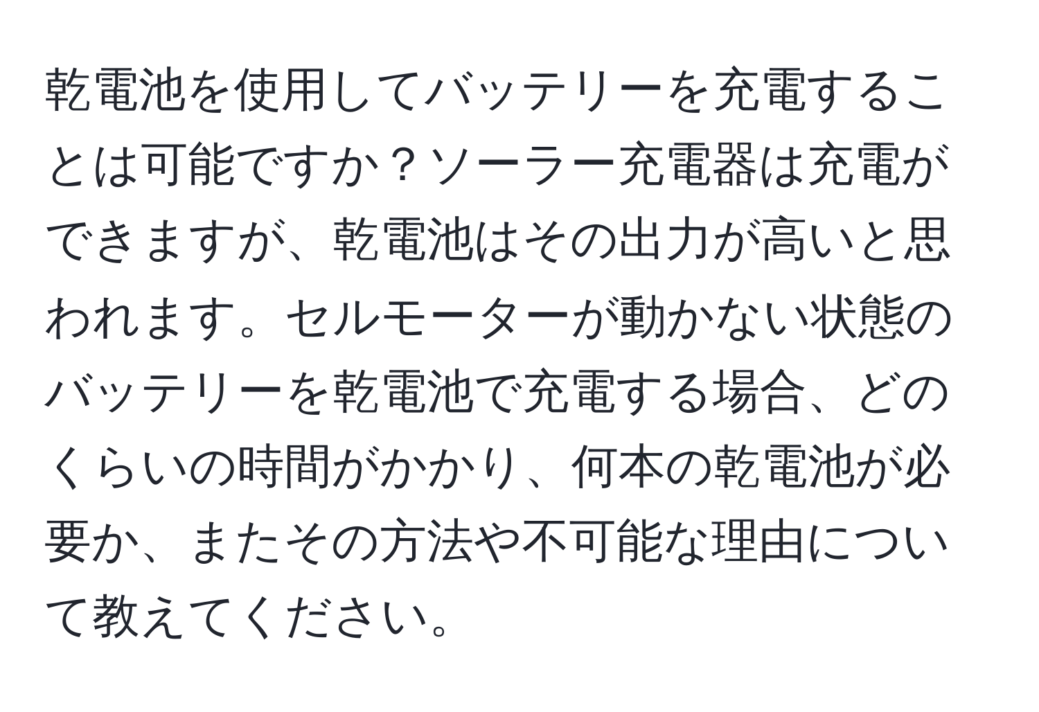 乾電池を使用してバッテリーを充電することは可能ですか？ソーラー充電器は充電ができますが、乾電池はその出力が高いと思われます。セルモーターが動かない状態のバッテリーを乾電池で充電する場合、どのくらいの時間がかかり、何本の乾電池が必要か、またその方法や不可能な理由について教えてください。