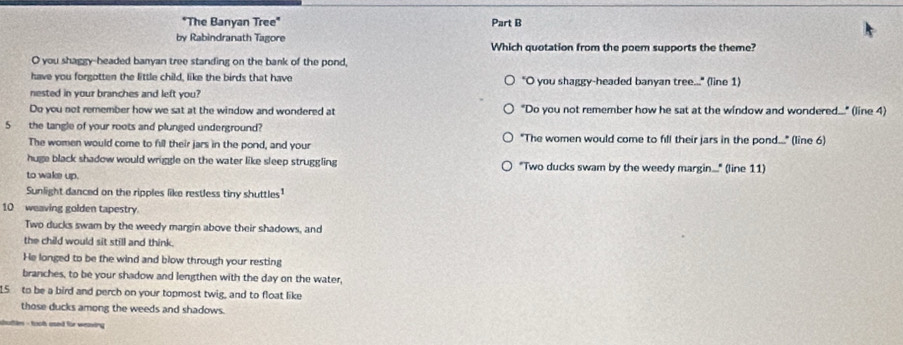 The Banyan Tree" Part B 
by Rabindranath Tagore Which quotation from the poem supports the theme? 
O you shaggy-headed banyan tree standing on the bank of the pond, 
have you forgotten the little child, like the birds that have "O you shaggy-headed banyan tree..." (line 1) 
nested in your branches and left you? 
Do you not remember how we sat at the window and wondered at "Do you not remember how he sat at the window and wondered..." (line 4) 
5 the tangle of your roots and plunged underground? "The women would come to fill their jars in the pond..." (line 6) 
The women would come to fill their jars in the pond, and your 
huge black shadow would wriggle on the water like sleep struggling "Two ducks swam by the weedy margin..." (line 11) 
to wake up. 
Sunlight danced on the ripples like restless tiny shuttles¹ 
10 weaving golden tapestry. 
Two ducks swam by the weedy margin above their shadows, and 
the child would sit still and think. 
He longed to be the wind and blow through your resting 
branches, to be your shadow and lengthen with the day on the water,
15 to be a bird and perch on your topmost twig, and to float like 
those ducks among the weeds and shadows. 
buttin - tooh used for weaving