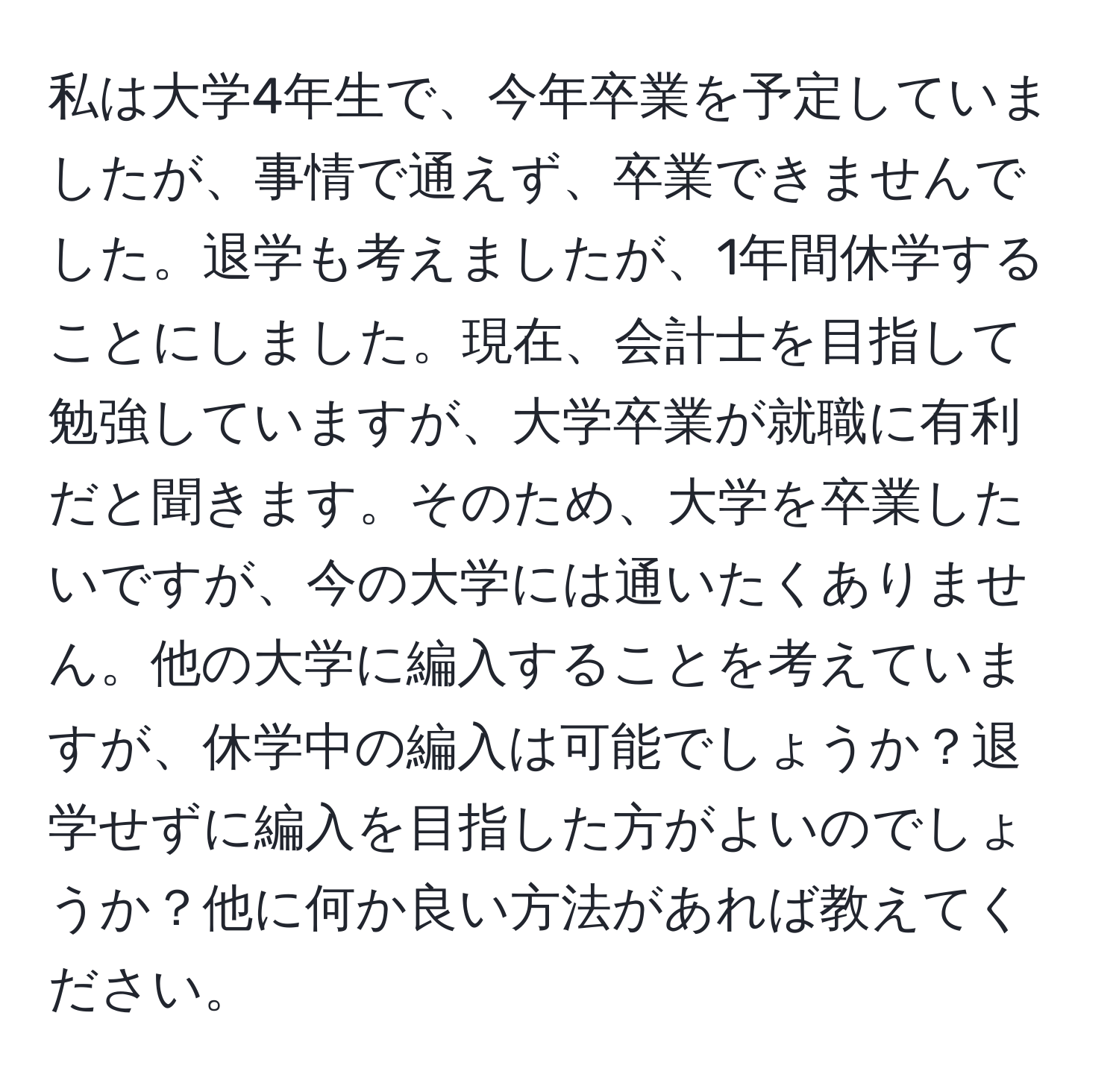 私は大学4年生で、今年卒業を予定していましたが、事情で通えず、卒業できませんでした。退学も考えましたが、1年間休学することにしました。現在、会計士を目指して勉強していますが、大学卒業が就職に有利だと聞きます。そのため、大学を卒業したいですが、今の大学には通いたくありません。他の大学に編入することを考えていますが、休学中の編入は可能でしょうか？退学せずに編入を目指した方がよいのでしょうか？他に何か良い方法があれば教えてください。