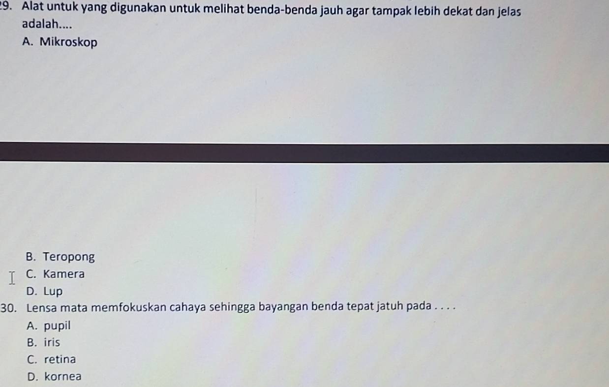 Alat untuk yang digunakan untuk melihat benda-benda jauh agar tampak lebih dekat dan jelas
adalah....
A. Mikroskop
B. Teropong
C. Kamera
D. Lup
30. Lensa mata memfokuskan cahaya sehingga bayangan benda tepat jatuh pada . . . .
A. pupil
B. iris
C. retina
D. kornea