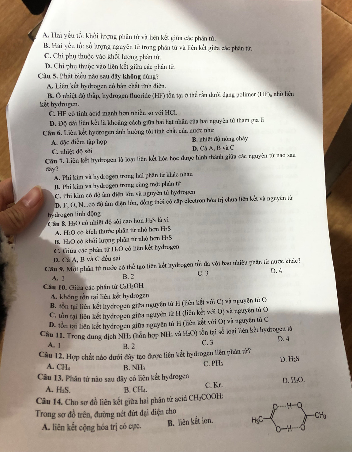 A. Hai yếu tố: khối lượng phân tử và liên kết giữa các phân tử.
B. Hai yếu tố: số lượng nguyên tử trong phân tử và liên kết giữa các phân tử.
C. Chi phụ thuộc vào khối lượng phân tử.
D. Chi phụ thuộc vào liên kết giữa các phân tử.
Câu 5. Phát biểu nào sau đây không đúng?
A. Liên kết hydrogen có bản chất tĩnh điện.
B. Ở nhiệt độ thấp, hydrogen fluoride (HF) tồn tại ở thể rắn dưới dạng polimer (HF), nhờ liên
kết hydrogen.
C. HF có tính acid mạnh hơn nhiều so với HCl.
D. Độ dài liên kết là khoảng cách giữa hai hạt nhân của hai nguyên tử tham gia li
Câu 6. Liên kết hydrogen ảnh hưởng tới tính chất của nước như
A. đặc điểm tập hợp B. nhiệt độ nóng chảy
C. nhiệt độ sôi D. Cả A, B và C
Câu 7. Liên kết hydrogen là loại liên kết hóa học được hình thành giữa các nguyên tử nào sau
đây?
A. Phi kim và hydrogen trong hai phân tử khác nhau
B. Phi kim và hydrogen trong cùng một phân tử
C. Phi kim có độ âm điện lớn và nguyên tử hydrogen
D. F, O, N...có độ âm điện lớn, đồng thời có cặp electron hóa trị chưa liên kết và nguyên tử
hydrogen linh động
Câu 8. H₂O có nhiệt độ sôi cao hơn H₂S là vì
A. H₂O có kích thước phân tử nhỏ hơn H₂S
B. H₂O có khối lượng phân tử nhỏ hơn H₂S
C. Giữa các phân tử H₂O có liên kết hydrogen
D. Cả A, B và C đều sai
Câu 9. Một phân tử nước có thể tạo liên kết hydrogen tối đa với bao nhiêu phân tử nước khác?
A. 1 B. 2 C. 3
D. 4
Câu 10. Giữa các phân tử C₂H₅OH
A. không tồn tại liên kết hydrogen
B. tồn tại liên kết hydrogen giữa nguyên từ H (liên kết với C) và nguyên tử O
C. tồn tại liên kết hydrogen giữa nguyên tử H (liên kết với O) và nguyên tử O
D. tồn tại liên kết hydrogen giữa nguyên tử H (liên kết với O) và nguyên tử C
Câu 11. Trong dung dịch 1 NH 3 (hỗn hợp NH_3 và H_2O) tồn tại số loại liên kết hydrogen là
A. 1 B. 2 C. 3
D. 4
Câu 12. Hợp chất nào dưới đây tạo được liên kết hydrogen liên phân tử?
A. CH_4 B. NH3 C. PH₃ D. H₂S
Câu 13. Phân tử nào sau đây có liên kết hydrogen
C. Kr. D. H₂O.
A. H₂S. B. CH₄.
Câu 14. Cho sơ đồ liên kết giữa hai phân tử acid CH₃COOH:
Trong sơ đồ trên, đường nét đứt đại diện cho
H-O
H_3C 0- o
A. liên kết cộng hóa trị có cực. B. liên kết ion. · CH_3