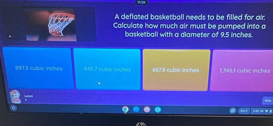 17/20
A deflated basketball needs to be filled for air.
Calculate how much air must be pumped into a
basketball with a diameter of 9.5 inches.
897.3 cubic inches 448.7 cubic inches 667.8 cubic inches 1,346.1 cubic inches
Leani
Skip
Dec 2 9:30 US