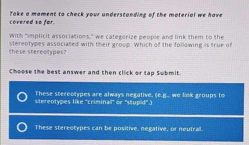 Take a moment to check your understanding of the material we have
covered so far.
With "implicit associations," we categorize people and link them to the
stereotypes associated with their group. Which of the following is true of
these stereotypes?
Choose the best answer and then click or tap Submit.
These stereotypes are always negative. (e· g , we link groups to
stereotypes like "criminal" or "stupid".)
These stereotypes can be positive, negative, or neutral.